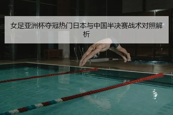 女足亚洲杯夺冠热门日本与中国半决赛战术对照解析
